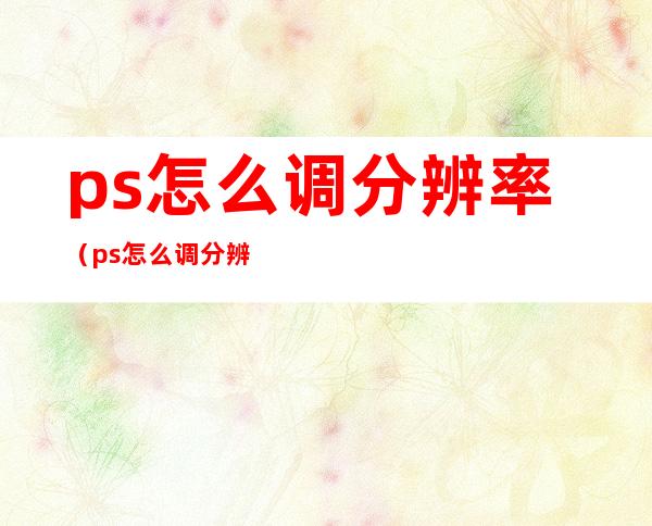 ps怎么调分辨率（ps怎么调分辨率dpi）