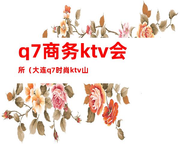 q7商务ktv会所（大连q7时尚ktv山东路老板）