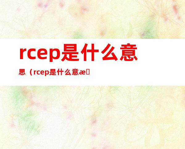 rcep是什么意思（rcep是什么意思对中国有什么好处）