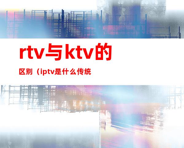 rtv与ktv的区别（iptv是什么传统的ktv吗）