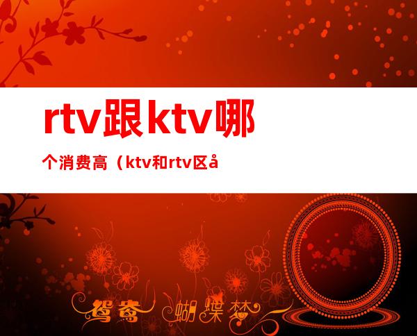 rtv跟ktv哪个消费高（ktv和rtv区别在哪里）