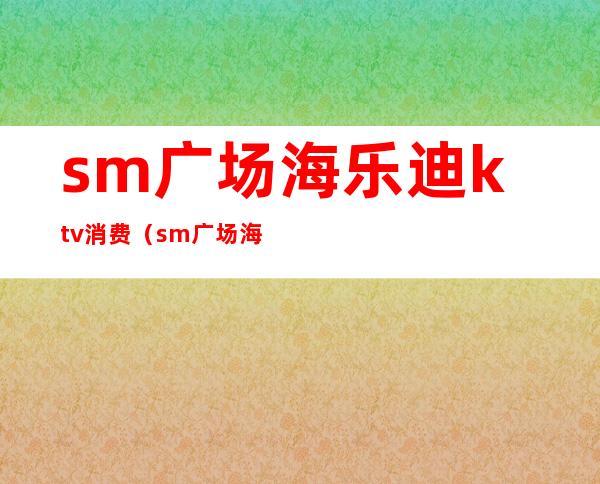 sm广场海乐迪ktv消费（sm广场海乐迪ktv电话）