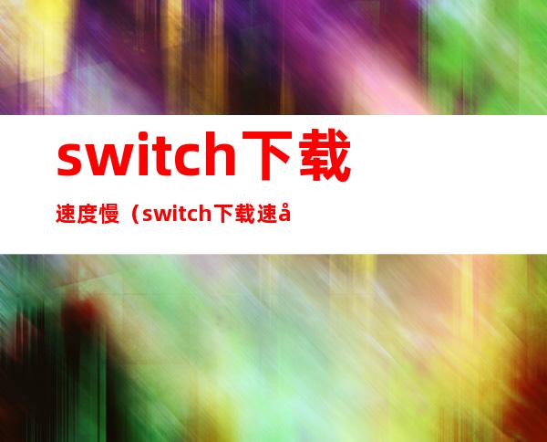 switch下载速度慢（switch下载速度慢上传速度快）