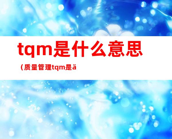 tqm是什么意思（质量管理tqm是什么意思）