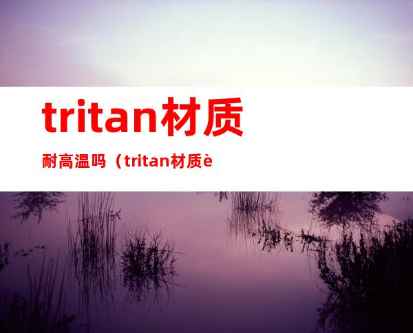 tritan材质耐高温吗（tritan材质耐温范围）