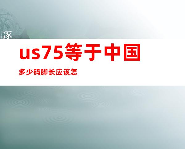 us7.5等于中国多少码脚长应该怎么测量（us的7.5是多少码）