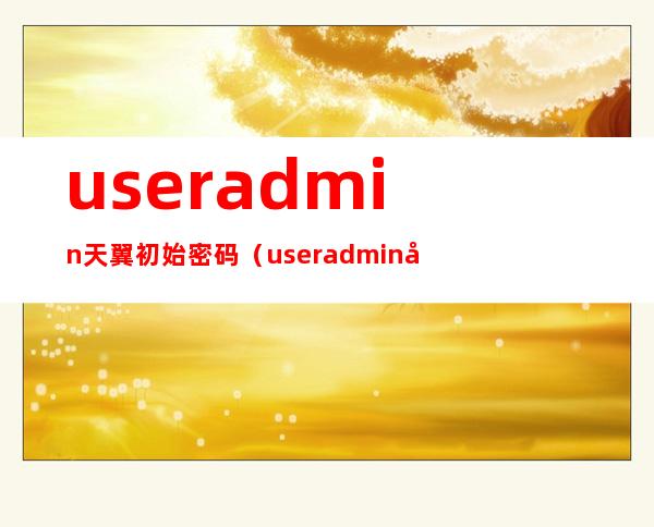 useradmin天翼初始密码（useradmin天翼初始密码不对）