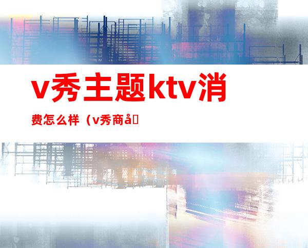 v秀主题ktv消费怎么样（v秀商务ktv）