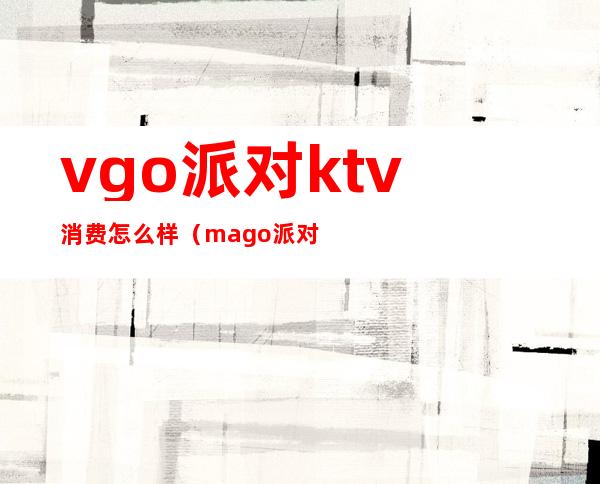 vgo派对ktv消费怎么样（mago派对ktv）