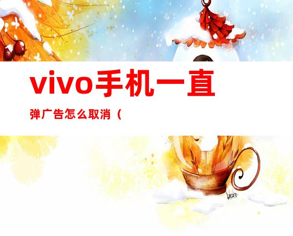 vivo手机一直弹广告怎么取消（如何关闭vivo手机上弹出的广告）