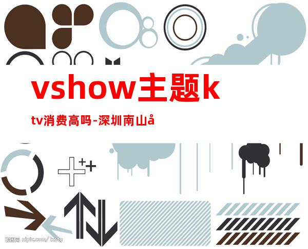 vshow主题ktv消费高吗-深圳南山区最贵的ktv