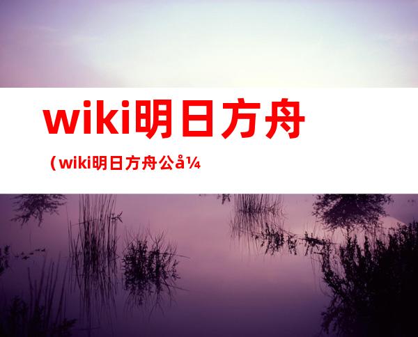 wiki明日方舟（wiki明日方舟公开招募）