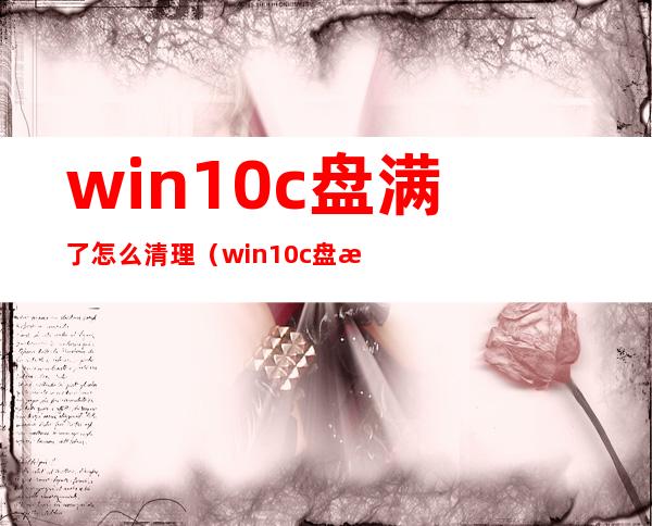 win10c盘满了怎么清理（win10c盘满了怎么清理c盘空间）