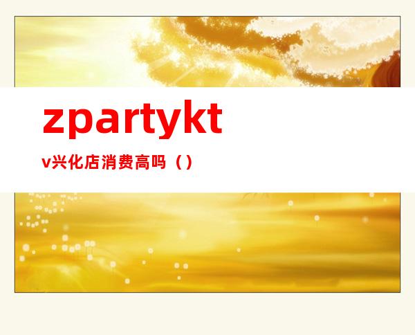 zpartyktv兴化店消费高吗（）